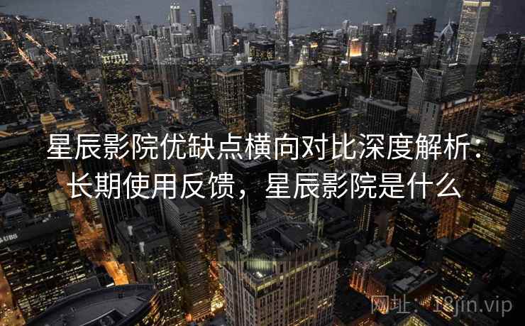 星辰影院优缺点横向对比深度解析：长期使用反馈，星辰影院是什么