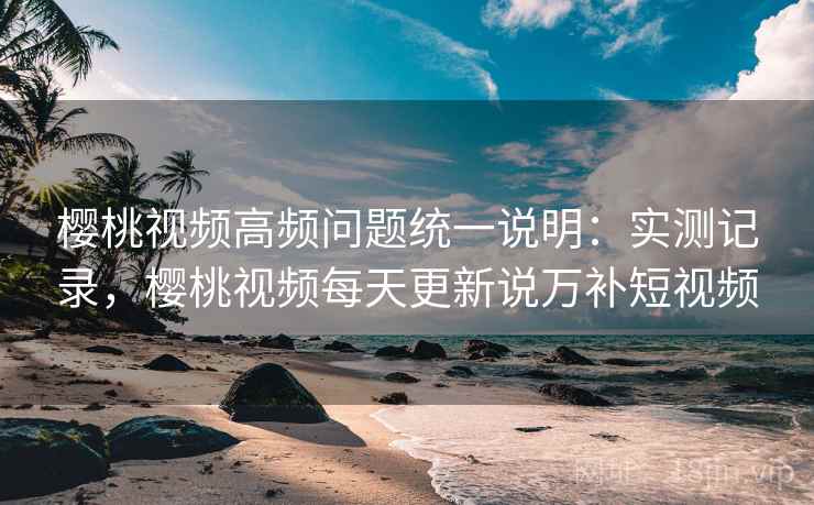樱桃视频高频问题统一说明:实测记录,樱桃视频每天更新说万补短视频 樱桃视频高频问题统一说明:实测记录,樱桃视频每天更新说万补短视频