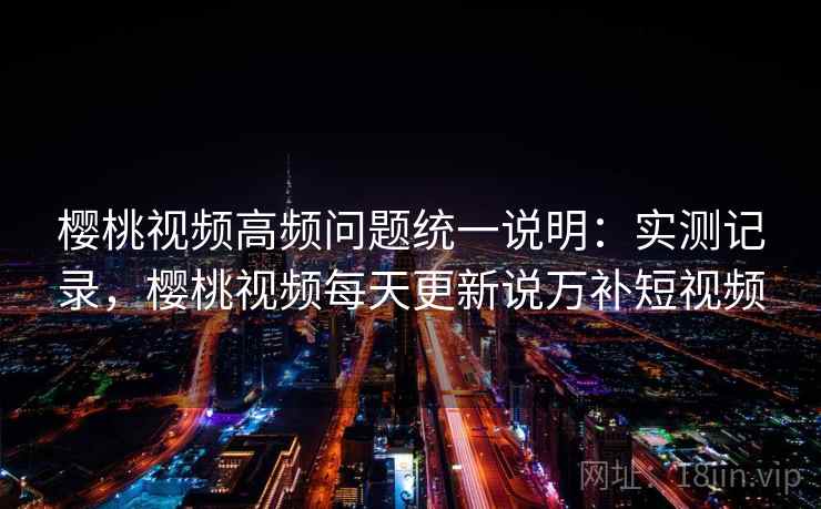 樱桃视频高频问题统一说明:实测记录,樱桃视频每天更新说万补短视频 樱桃视频高频问题统一说明:实测记录,樱桃视频每天更新说万补短视频