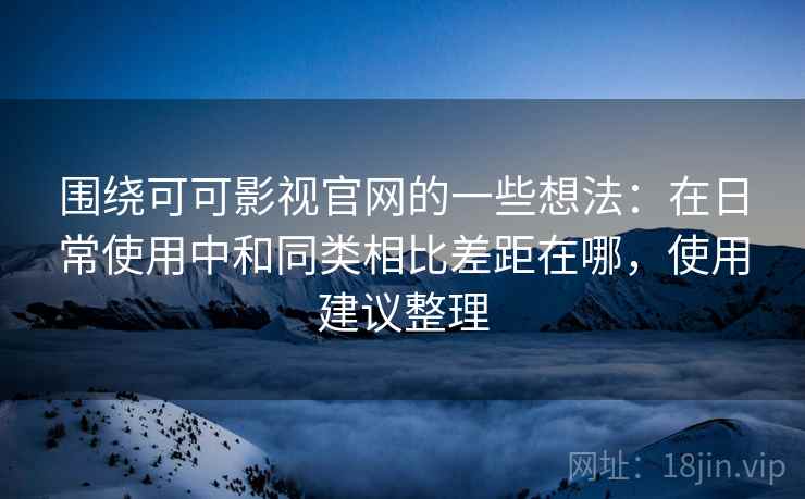 围绕可可影视官网的一些想法：在日常使用中和同类相比差距在哪，使用建议整理