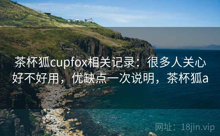 茶杯狐cupfox相关记录:很多人关心好不好用,优缺点一次说明,茶杯狐a 茶杯狐cupfox相关记录:很多人关心好不好用,优缺点一次说明,茶杯狐a