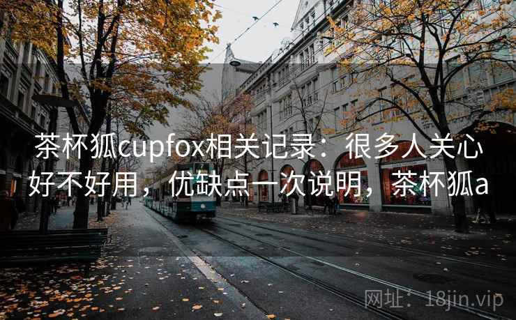 茶杯狐cupfox相关记录:很多人关心好不好用,优缺点一次说明,茶杯狐a 茶杯狐cupfox相关记录:很多人关心好不好用,优缺点一次说明,茶杯狐a