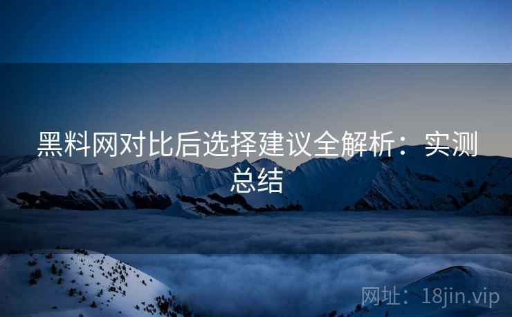 黑料网对比后选择建议全解析：实测总结