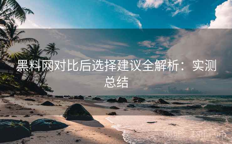 黑料网对比后选择建议全解析：实测总结