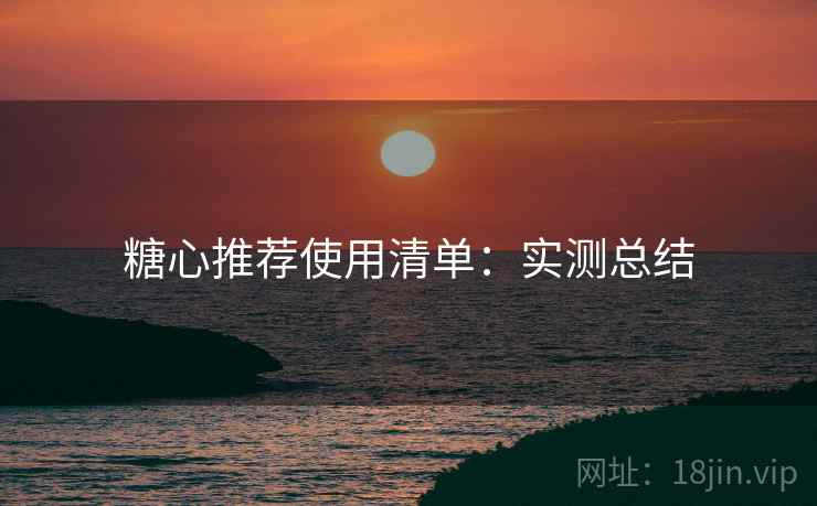 糖心推荐使用清单：实测总结