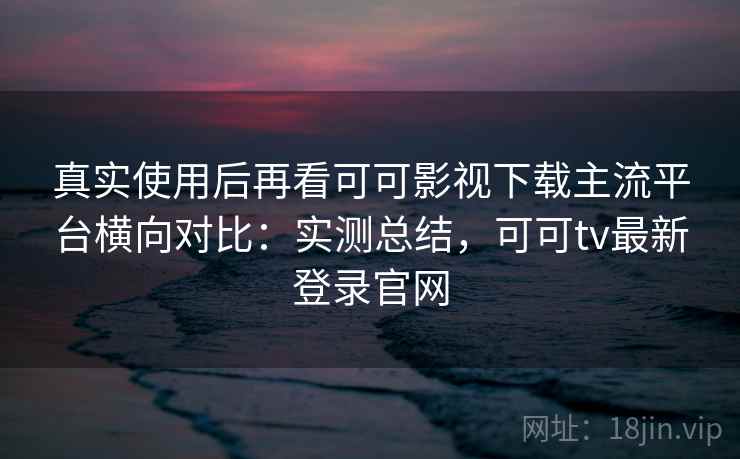 真实使用后再看可可影视下载主流平台横向对比:实测总结,可可tv最新登录官网 真实使用后再看可可影视下载主流平台横向对比:实测总结,可可tv最新登录官网