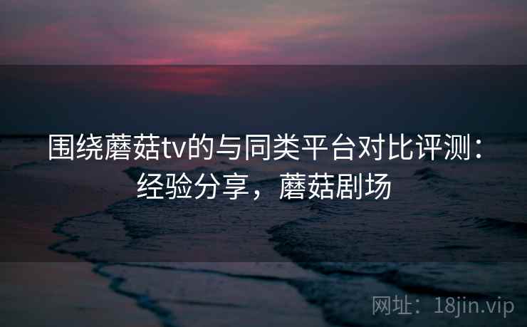 围绕蘑菇tv的与同类平台对比评测:经验分享,蘑菇剧场 围绕蘑菇tv的与同类平台对比评测:经验分享,蘑菇剧场