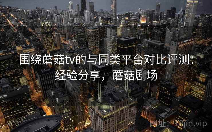 围绕蘑菇tv的与同类平台对比评测:经验分享,蘑菇剧场 围绕蘑菇tv的与同类平台对比评测:经验分享,蘑菇剧场