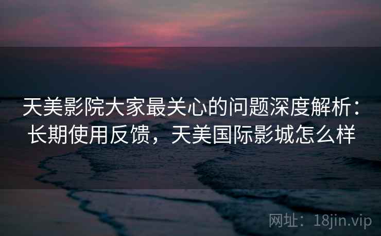 天美影院大家最关心的问题深度解析：长期使用反馈，天美国际影城怎么样