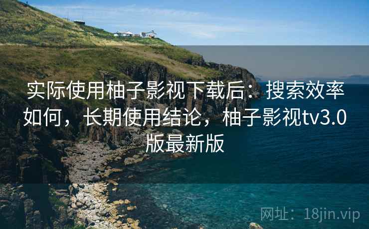 实际使用柚子影视下载后：搜索效率如何，长期使用结论，柚子影视tv3.0版最新版