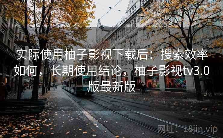 实际使用柚子影视下载后：搜索效率如何，长期使用结论，柚子影视tv3.0版最新版