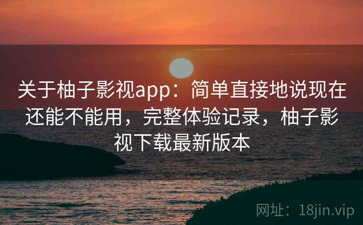 关于柚子影视app：简单直接地说现在还能不能用，完整体验记录，柚子影视下载最新版本