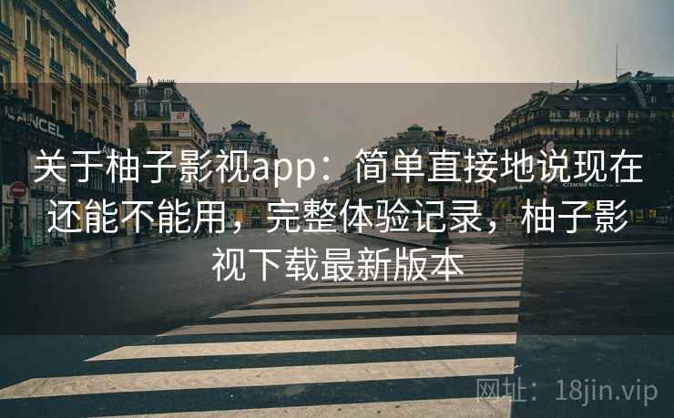关于柚子影视app：简单直接地说现在还能不能用，完整体验记录，柚子影视下载最新版本