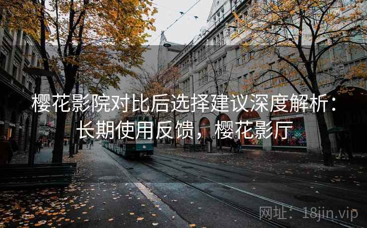 樱花影院对比后选择建议深度解析:长期使用反馈,樱花影厅 樱花影院对比后选择建议深度解析:长期使用反馈,樱花影厅