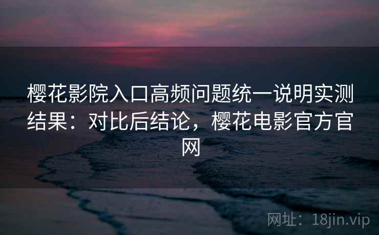 樱花影院入口高频问题统一说明实测结果:对比后结论,樱花电影官方官网 樱花影院入口高频问题统一说明实测结果:对比后结论,樱花电影官方官网
