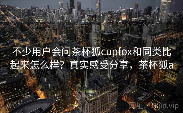 不少用户会问茶杯狐cupfox和同类比起来怎么样？真实感受分享，茶杯狐a