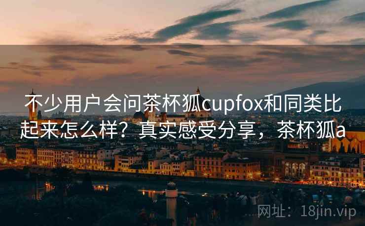 不少用户会问茶杯狐cupfox和同类比起来怎么样？真实感受分享，茶杯狐a