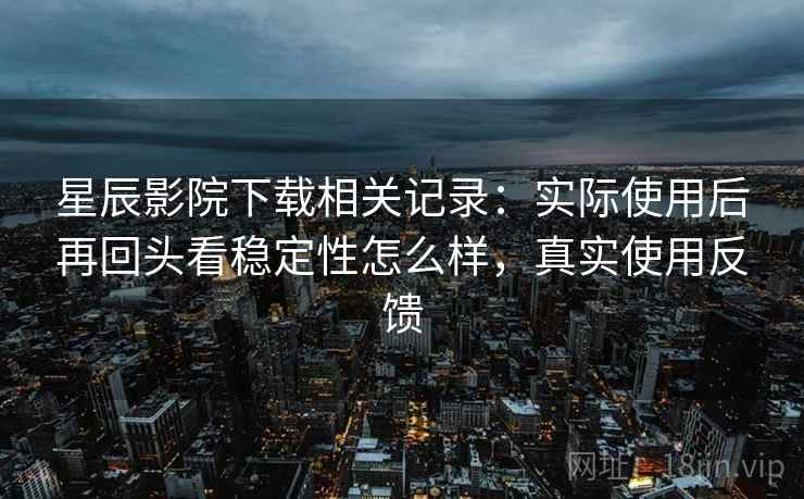 星辰影院下载相关记录:实际使用后再回头看稳定性怎么样,真实使用反馈 星辰影院下载相关记录:实际使用后再回头看稳定性怎么样,真实使用反馈