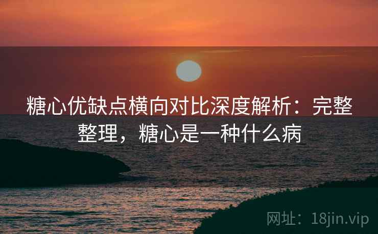 糖心优缺点横向对比深度解析:完整整理,糖心是一种什么病 糖心优缺点横向对比深度解析:完整整理,糖心是一种什么病