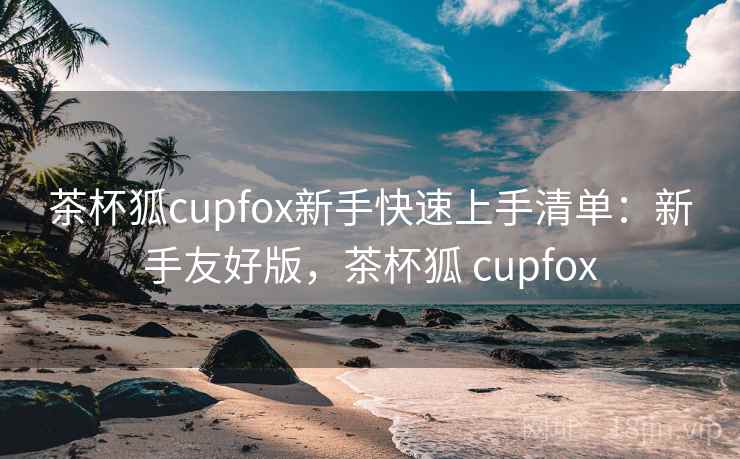茶杯狐cupfox新手快速上手清单:新手友好版,茶杯狐 cupfox 茶杯狐cupfox新手快速上手清单:新手友好版,茶杯狐 cupfox