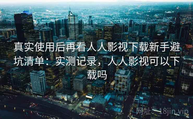 真实使用后再看人人影视下载新手避坑清单:实测记录,人人影视可以下载吗 真实使用后再看人人影视下载新手避坑清单:实测记录,人人影视可以下载吗