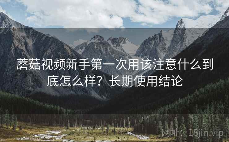 蘑菇视频新手第一次用该注意什么到底怎么样?长期使用结论 蘑菇视频新手第一次用该注意什么到底怎么样?长期使用结论