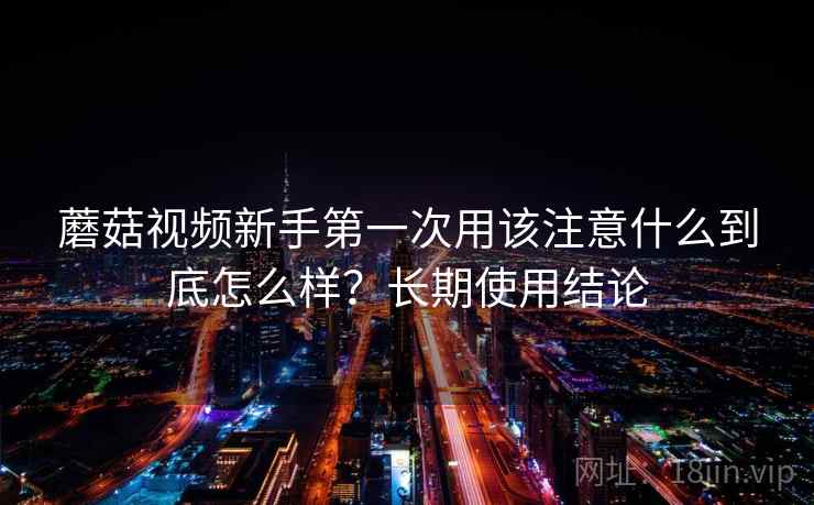 蘑菇视频新手第一次用该注意什么到底怎么样?长期使用结论 蘑菇视频新手第一次用该注意什么到底怎么样?长期使用结论