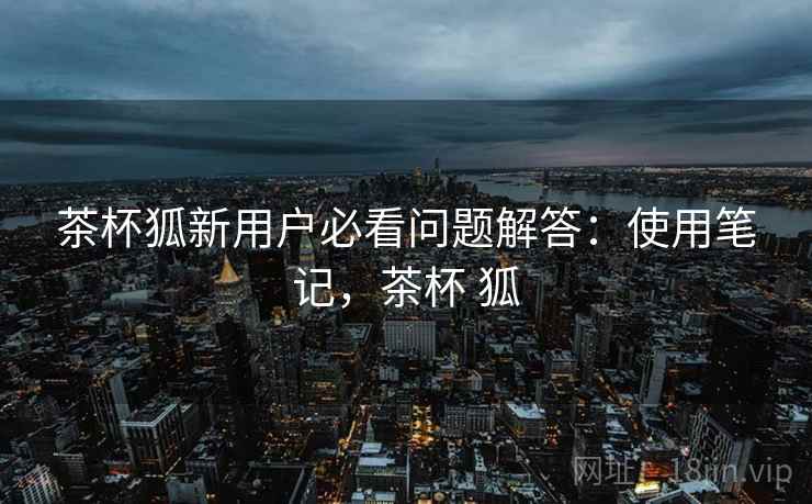 茶杯狐新用户必看问题解答：使用笔记，茶杯 狐
