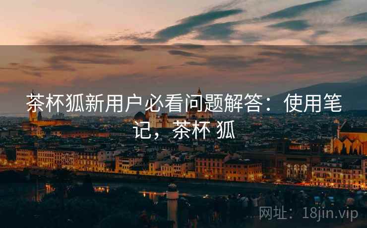 茶杯狐新用户必看问题解答：使用笔记，茶杯 狐