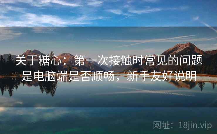 关于糖心:第一次接触时常见的问题是电脑端是否顺畅,新手友好说明 关于糖心:第一次接触时常见的问题是电脑端是否顺畅,新手友好说明
