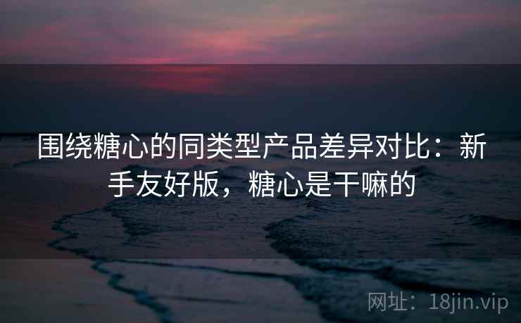 围绕糖心的同类型产品差异对比:新手友好版,糖心是干嘛的 围绕糖心的同类型产品差异对比:新手友好版,糖心是干嘛的