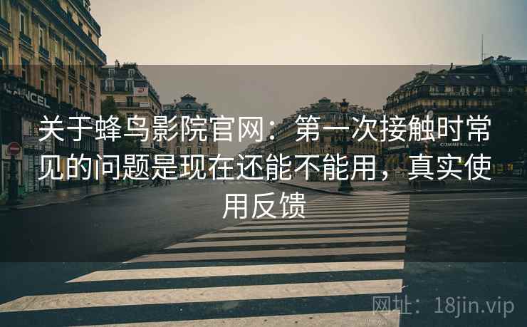 关于蜂鸟影院官网:第一次接触时常见的问题是现在还能不能用,真实使用反馈 关于蜂鸟影院官网:第一次接触时常见的问题是现在还能不能用,真实使用反馈