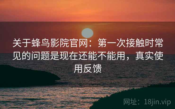 关于蜂鸟影院官网:第一次接触时常见的问题是现在还能不能用,真实使用反馈 关于蜂鸟影院官网:第一次接触时常见的问题是现在还能不能用,真实使用反馈
