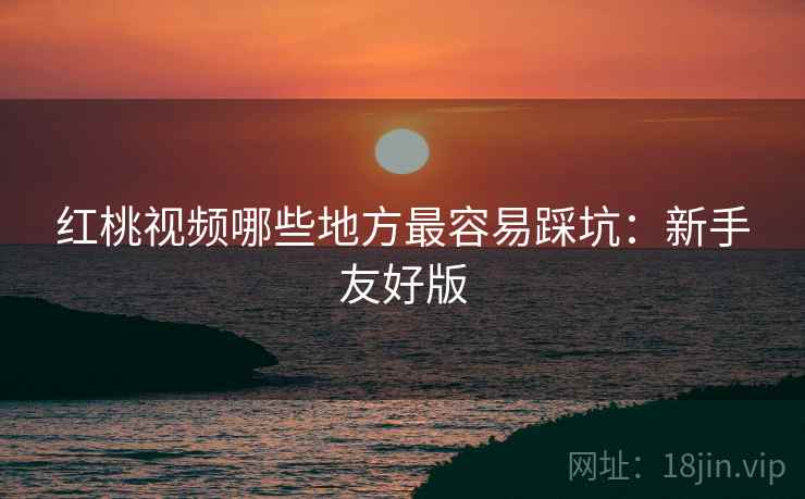 红桃视频哪些地方最容易踩坑:新手友好版 红桃视频哪些地方最容易踩坑:新手友好版
